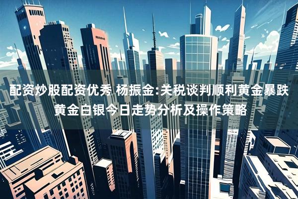 配资炒股配资优秀 杨振金:关税谈判顺利黄金暴跌 黄金白银今日走势分析及操作策略