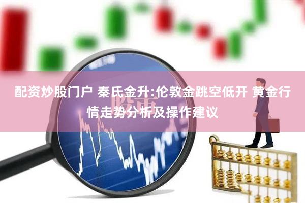 配资炒股门户 秦氏金升:伦敦金跳空低开 黄金行情走势分析及操作建议