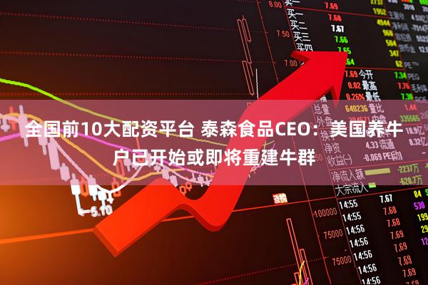 全国前10大配资平台 泰森食品CEO：美国养牛户已开始或即将重建牛群