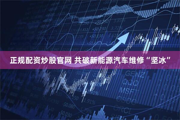 正规配资炒股官网 共破新能源汽车维修“坚冰”