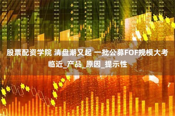 股票配资学院 清盘潮又起 一批公募FOF规模大考临近_产品_原因_提示性