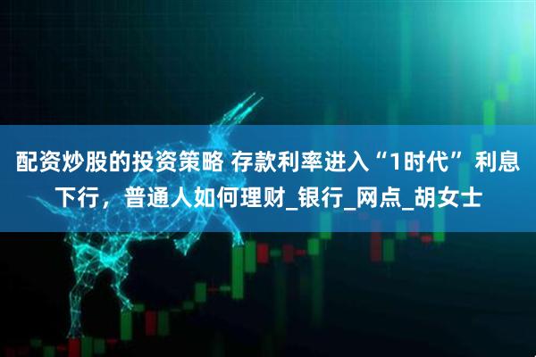 配资炒股的投资策略 存款利率进入“1时代” 利息下行，普通人如何理财_银行_网点_胡女士