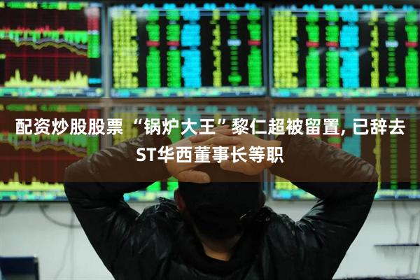 配资炒股股票 “锅炉大王”黎仁超被留置, 已辞去ST华西董事长等职