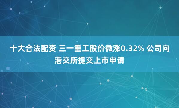 十大合法配资 三一重工股价微涨0.32% 公司向港交所提交上市申请