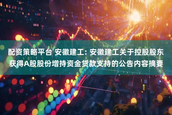 配资策略平台 安徽建工: 安徽建工关于控股股东获得A股股份增持资金贷款支持的公告内容摘要