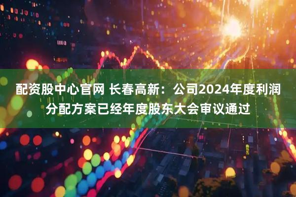 配资股中心官网 长春高新：公司2024年度利润分配方案已经年度股东大会审议通过