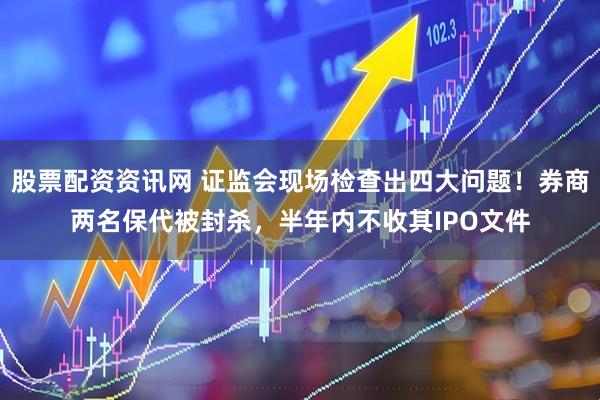 股票配资资讯网 证监会现场检查出四大问题！券商两名保代被封杀，半年内不收其IPO文件
