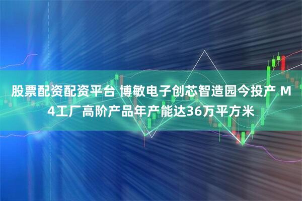 股票配资配资平台 博敏电子创芯智造园今投产 M4工厂高阶产品年产能达36万平方米