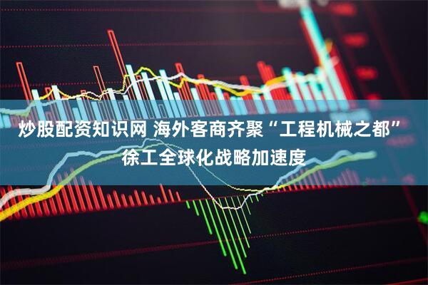 炒股配资知识网 海外客商齐聚“工程机械之都” 徐工全球化战略加速度
