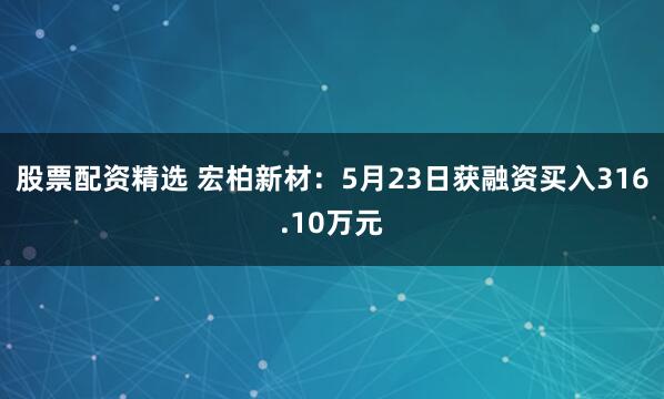 股票配资精选 宏柏新材：5月23日获融资买入316.10万元