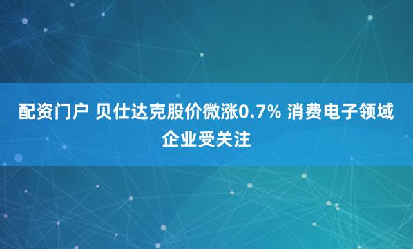 配资门户 贝仕达克股价微涨0.7% 消费电子领域企业受关注