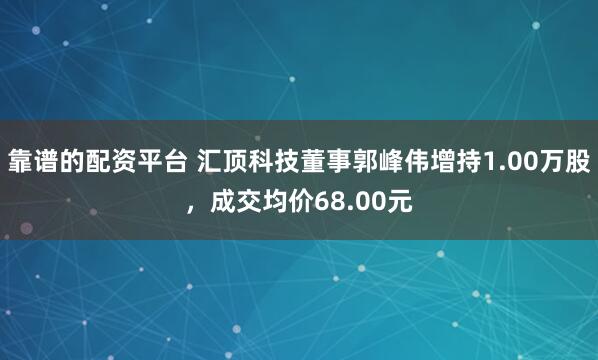 靠谱的配资平台 汇顶科技董事郭峰伟增持1.00万股，成交均价68.00元
