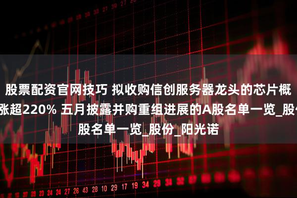 股票配资官网技巧 拟收购信创服务器龙头的芯片概念股年内涨超220% 五月披露并购重组进展的A股名单一览_股份_阳光诺