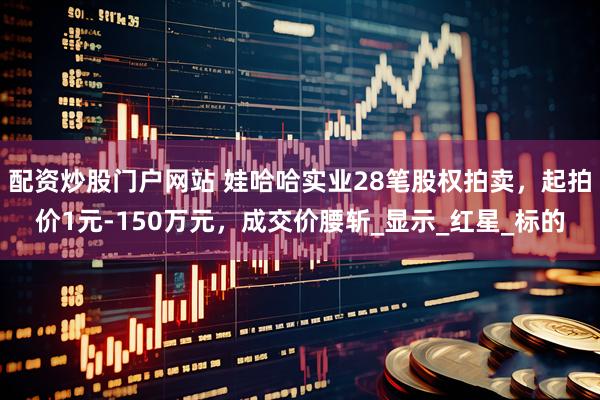 配资炒股门户网站 娃哈哈实业28笔股权拍卖，起拍价1元-150万元，成交价腰斩_显示_红星_标的