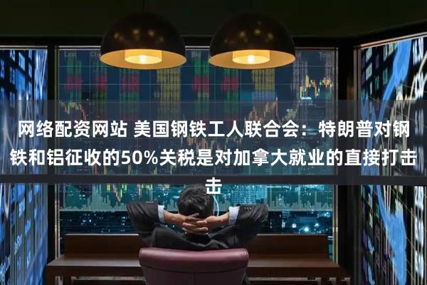 网络配资网站 美国钢铁工人联合会：特朗普对钢铁和铝征收的50%关税是对加拿大就业的直接打击