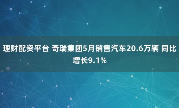 理财配资平台 奇瑞集团5月销售汽车20.6万辆 同比增长9.1%