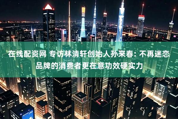 在线配资网 专访林清轩创始人孙来春: 不再迷恋品牌的消费者更在意功效硬实力