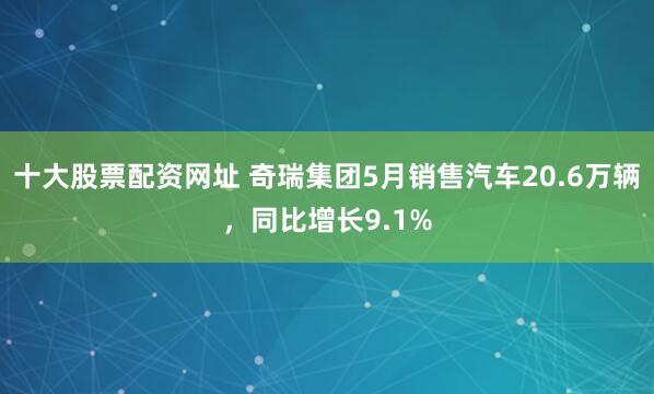 十大股票配资网址 奇瑞集团5月销售汽车20.6万辆，同比增长9.1%