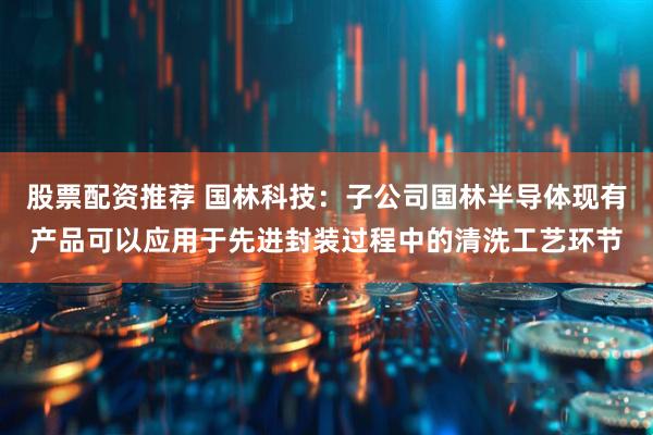 股票配资推荐 国林科技：子公司国林半导体现有产品可以应用于先进封装过程中的清洗工艺环节