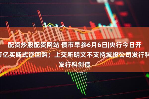 配资炒股配资网站 债市早参6月6日|央行今日开展1万亿买断式逆回购；上交所明文不支持城投公司发行科创债