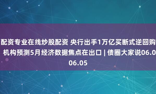 配资专业在线炒股配资 央行出手1万亿买断式逆回购，机构预测5月经济数据焦点在出口 | 债圈大家说06.05