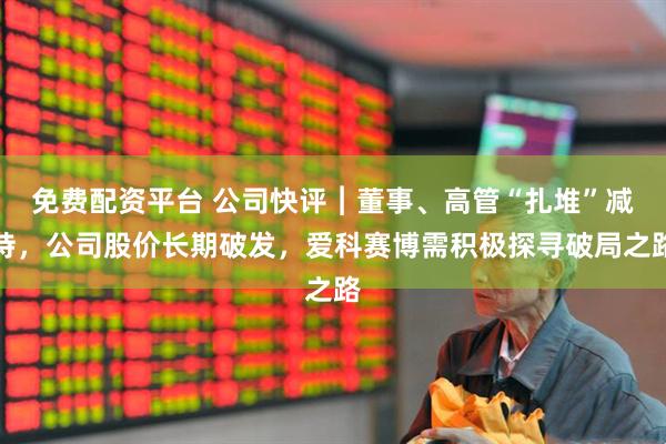 免费配资平台 公司快评︱董事、高管“扎堆”减持，公司股价长期破发，爱科赛博需积极探寻破局之路