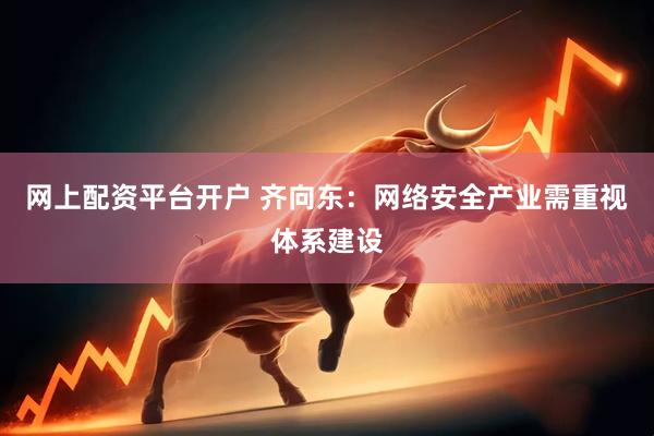 网上配资平台开户 齐向东：网络安全产业需重视体系建设