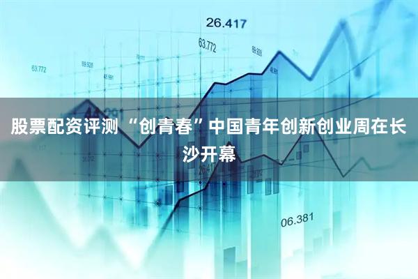股票配资评测 “创青春”中国青年创新创业周在长沙开幕