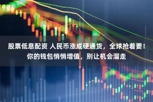 股票低息配资 人民币涨成硬通货，全球抢着要！你的钱包悄悄增值，别让机会溜走