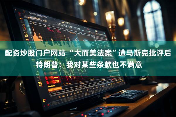 配资炒股门户网站 “大而美法案”遭马斯克批评后 特朗普：我对某些条款也不满意