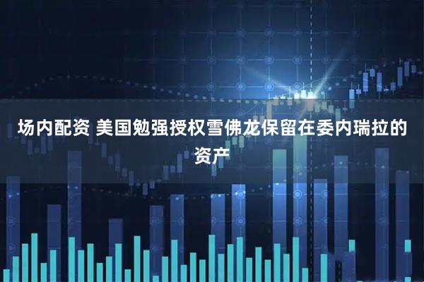 场内配资 美国勉强授权雪佛龙保留在委内瑞拉的资产