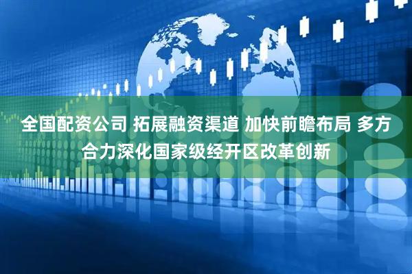 全国配资公司 拓展融资渠道 加快前瞻布局 多方合力深化国家级经开区改革创新