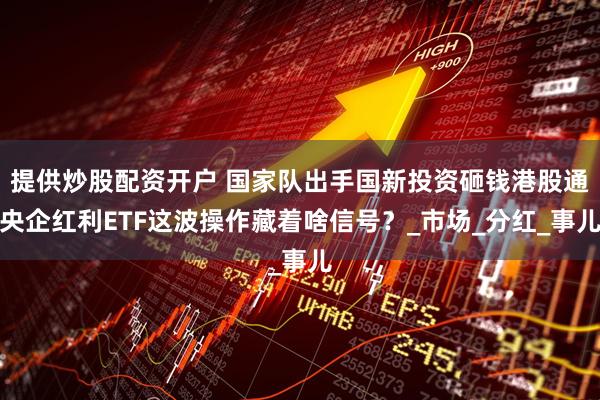 提供炒股配资开户 国家队出手国新投资砸钱港股通央企红利ETF这波操作藏着啥信号？_市场_分红_事儿