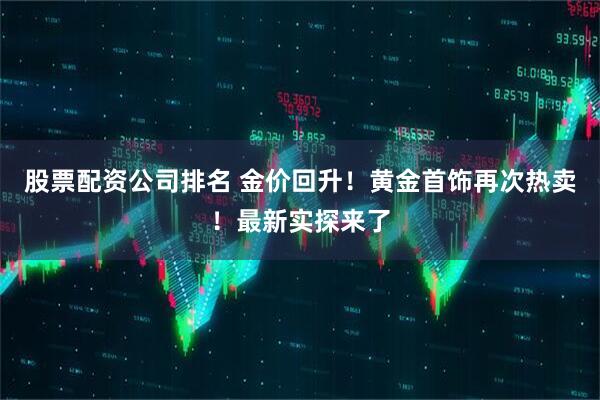 股票配资公司排名 金价回升！黄金首饰再次热卖！最新实探来了