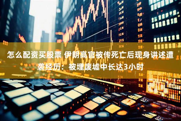 怎么配资买股票 伊朗高官被传死亡后现身讲述遭袭经历：被埋废墟中长达3小时