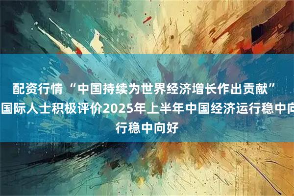 配资行情 “中国持续为世界经济增长作出贡献” ——国际人士积极评价2025年上半年中国经济运行稳中向好