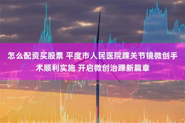怎么配资买股票 平度市人民医院踝关节镜微创手术顺利实施 开启微创治踝新篇章