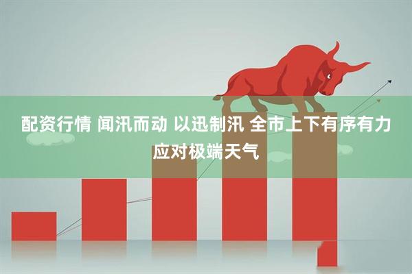 配资行情 闻汛而动 以迅制汛 全市上下有序有力应对极端天气