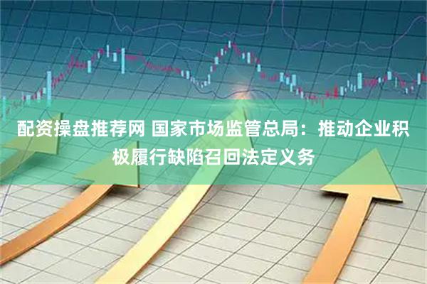 配资操盘推荐网 国家市场监管总局：推动企业积极履行缺陷召回法定义务