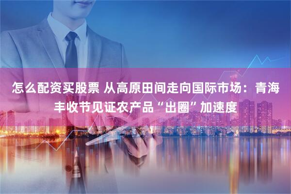 怎么配资买股票 从高原田间走向国际市场：青海丰收节见证农产品“出圈”加速度