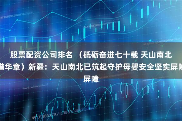 股票配资公司排名 （砥砺奋进七十载 天山南北谱华章）新疆：天山南北已筑起守护母婴安全坚实屏障