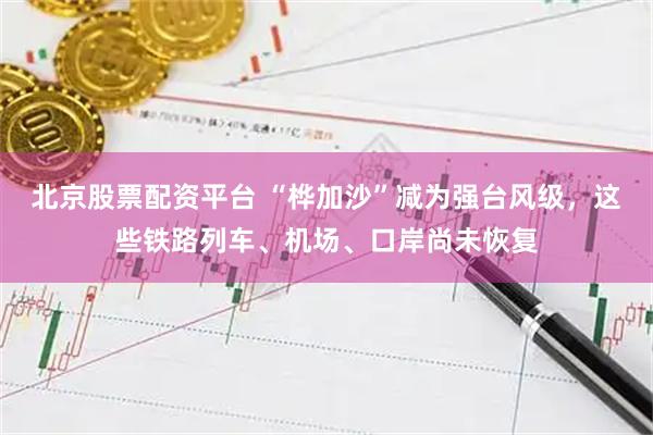 北京股票配资平台 “桦加沙”减为强台风级，这些铁路列车、机场、口岸尚未恢复